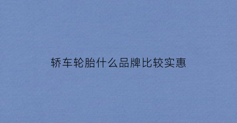 乐鱼电竞轿车轮胎什么品牌比拟实惠(轿车轮胎哪个品牌好还省钱)(图1)